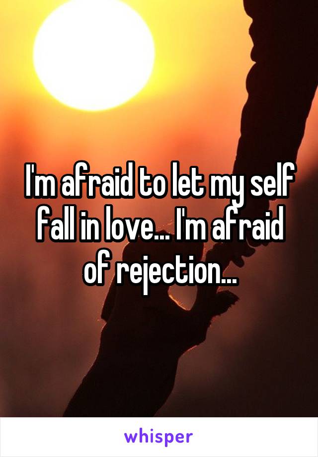 I'm afraid to let my self fall in love... I'm afraid of rejection...