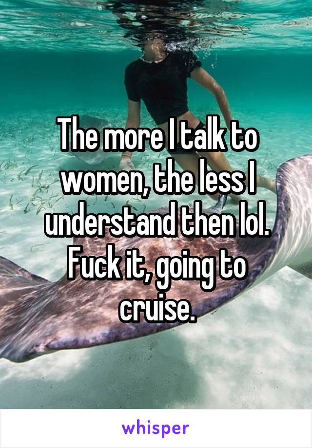 The more I talk to women, the less I understand then lol.
Fuck it, going to cruise.