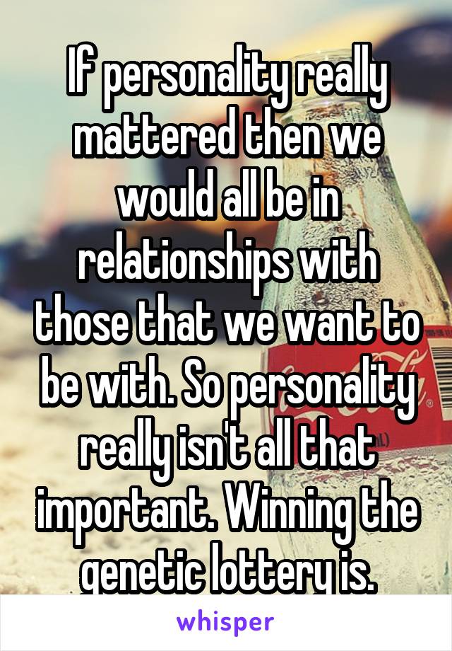 If personality really mattered then we would all be in relationships with those that we want to be with. So personality really isn't all that important. Winning the genetic lottery is.