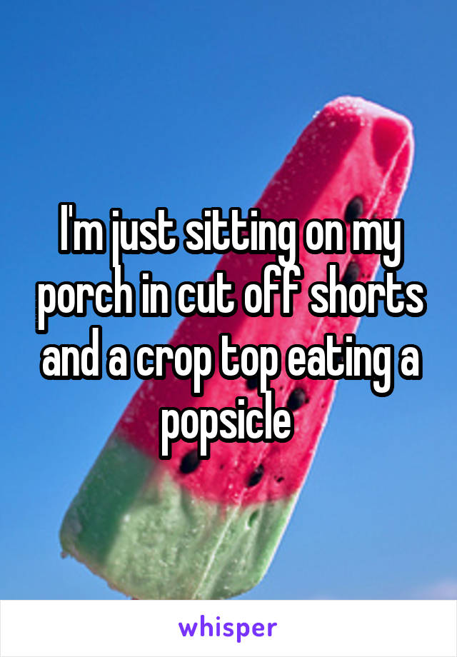 I'm just sitting on my porch in cut off shorts and a crop top eating a popsicle 