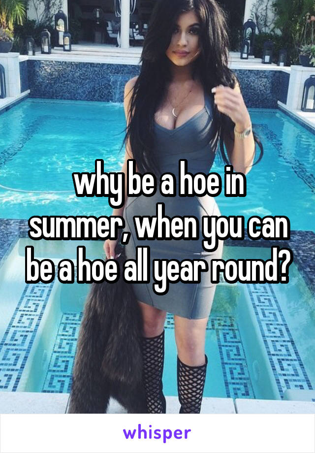 why be a hoe in summer, when you can be a hoe all year round?