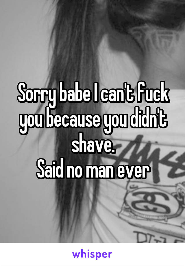 Sorry babe I can't fuck you because you didn't shave.
Said no man ever