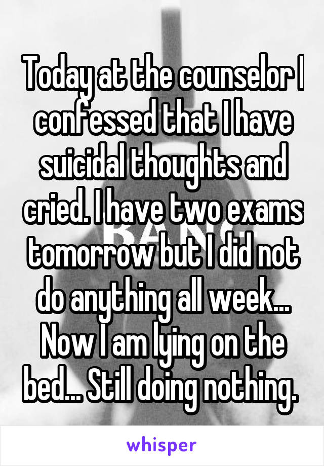 Today at the counselor I confessed that I have suicidal thoughts and cried. I have two exams tomorrow but I did not do anything all week... Now I am lying on the bed... Still doing nothing. 