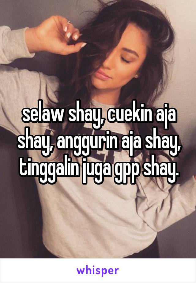 selaw shay, cuekin aja shay, anggurin aja shay, tinggalin juga gpp shay.