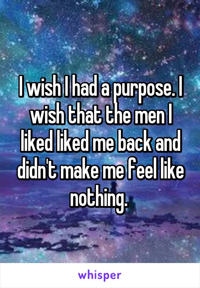 I wish I had a purpose. I wish that the men I liked liked me back and didn't make me feel like nothing. 