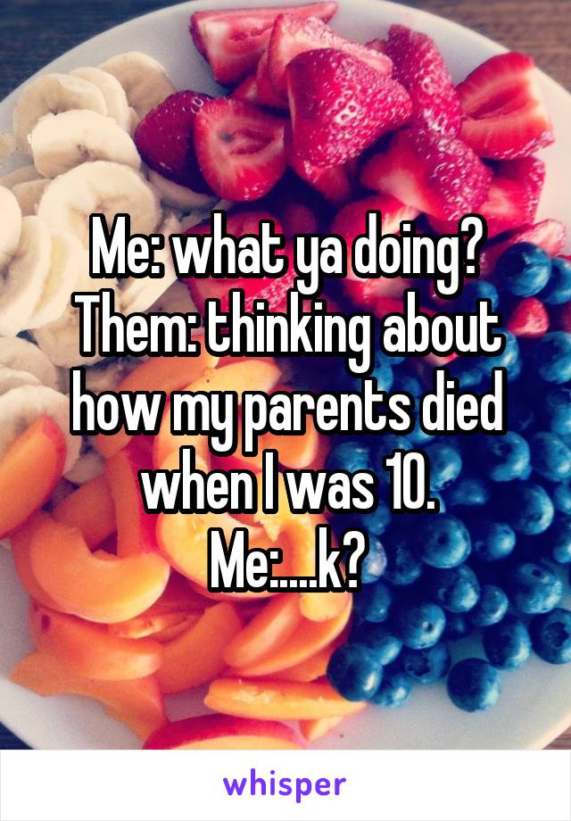 Me: what ya doing?
Them: thinking about how my parents died when I was 10.
Me:....k?