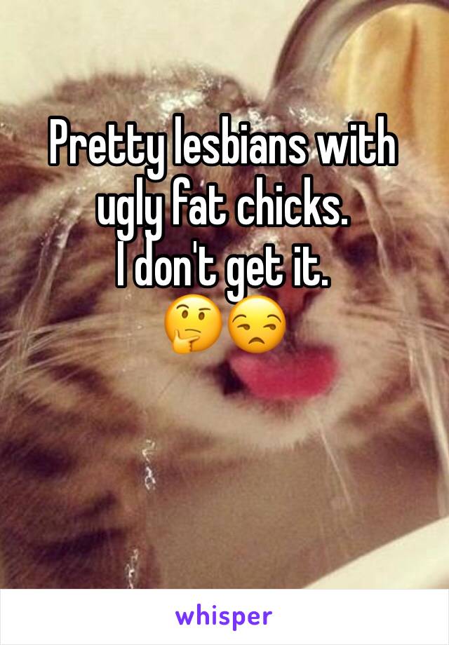 Pretty lesbians with ugly fat chicks. 
I don't get it.
🤔😒