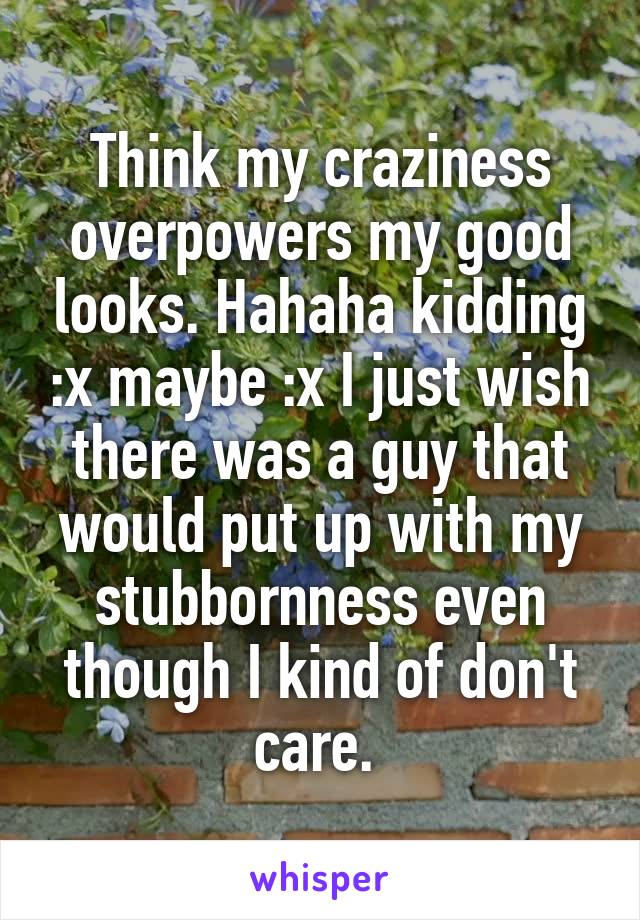 Think my craziness overpowers my good looks. Hahaha kidding :x maybe :x I just wish there was a guy that would put up with my stubbornness even though I kind of don't care. 