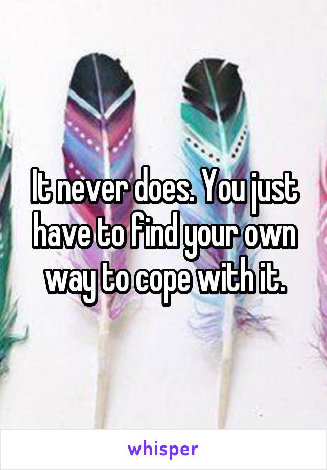 It never does. You just have to find your own way to cope with it.