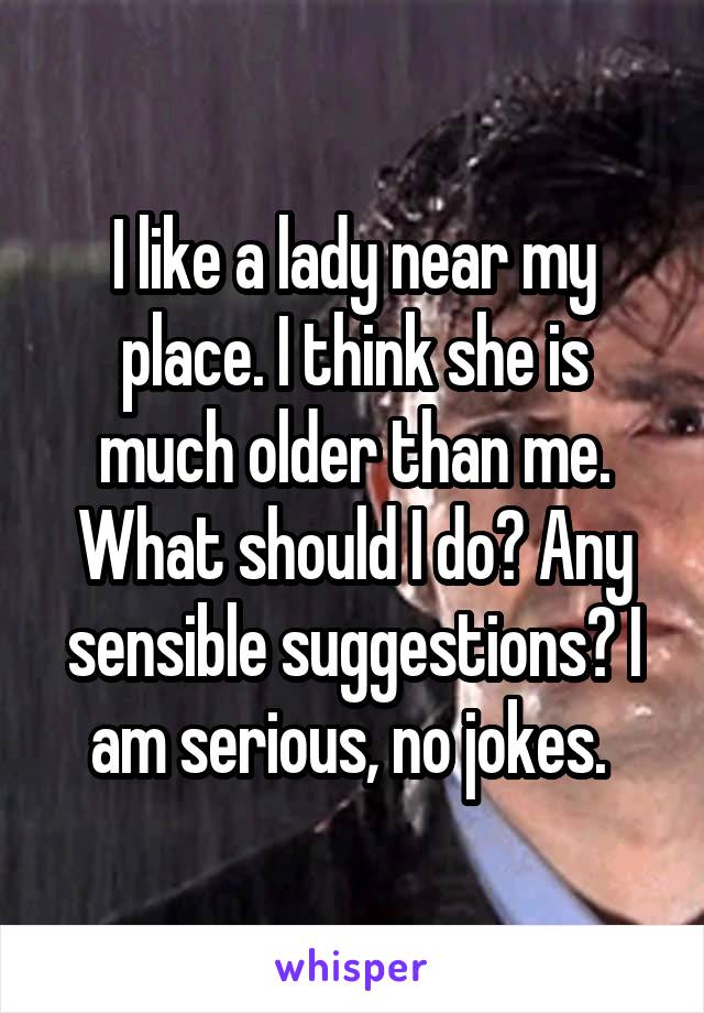 I like a lady near my place. I think she is much older than me. What should I do? Any sensible suggestions? I am serious, no jokes. 