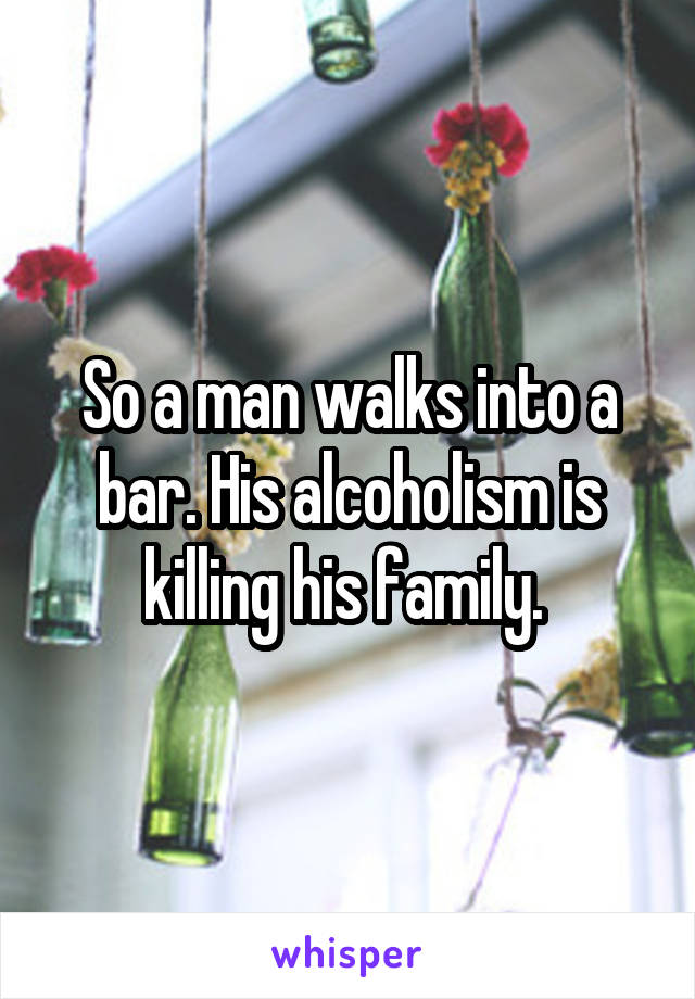 So a man walks into a bar. His alcoholism is killing his family. 