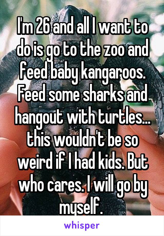 I'm 26 and all I want to do is go to the zoo and feed baby kangaroos. Feed some sharks and hangout with turtles... this wouldn't be so weird if I had kids. But who cares. I will go by myself. 