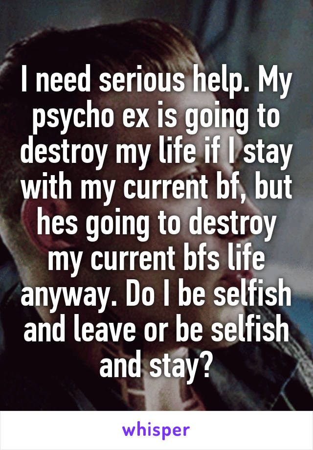 I need serious help. My psycho ex is going to destroy my life if I stay with my current bf, but hes going to destroy my current bfs life anyway. Do I be selfish and leave or be selfish and stay?