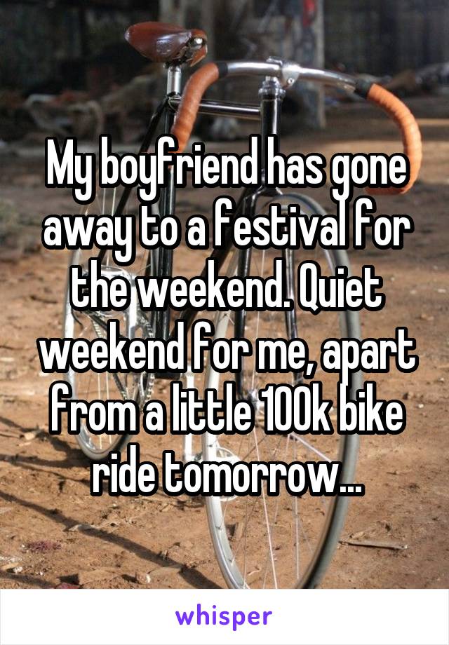 My boyfriend has gone away to a festival for the weekend. Quiet weekend for me, apart from a little 100k bike ride tomorrow...