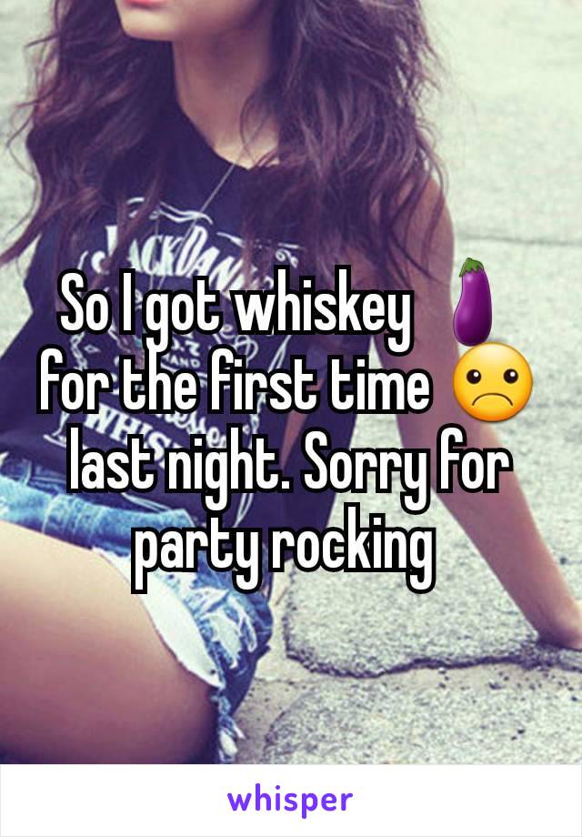 So I got whiskey 🍆for the first time ☹ last night. Sorry for party rocking 