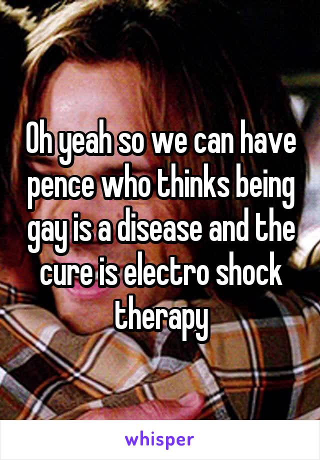 Oh yeah so we can have pence who thinks being gay is a disease and the cure is electro shock therapy