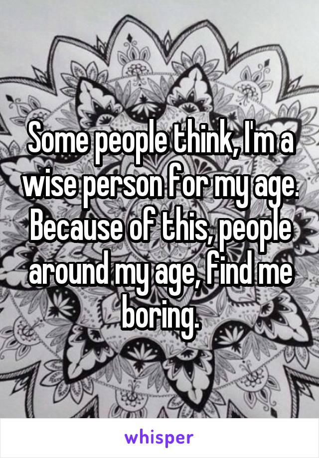 Some people think, I'm a wise person for my age. Because of this, people around my age, find me boring.