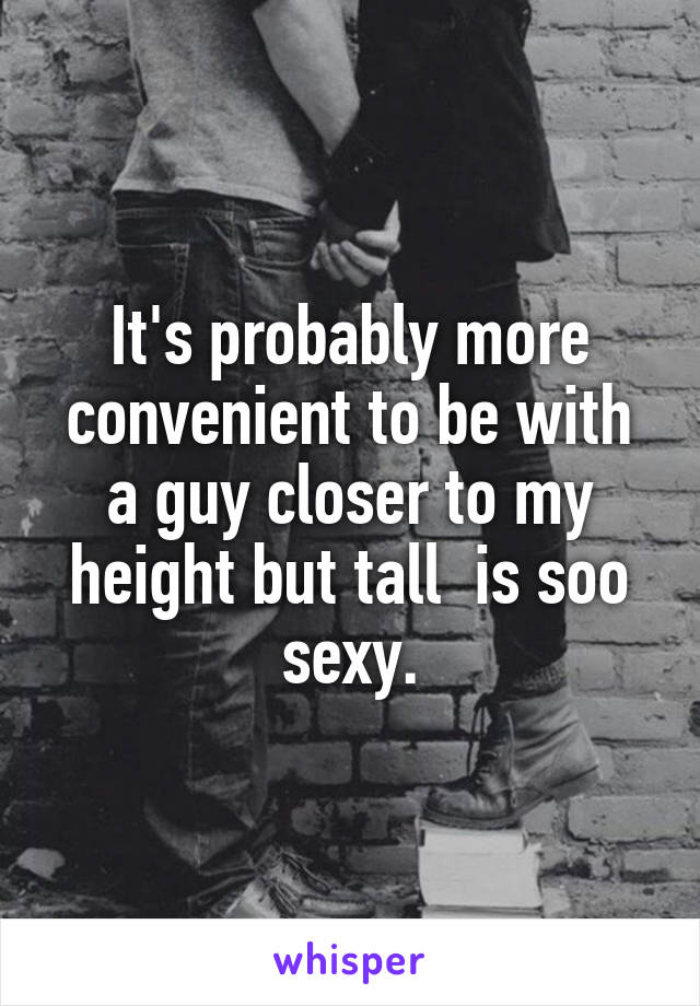 It's probably more convenient to be with a guy closer to my height but tall  is soo sexy.