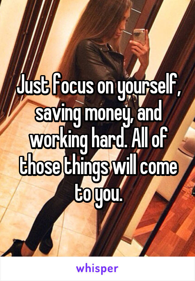 Just focus on yourself, saving money, and working hard. All of those things will come to you.