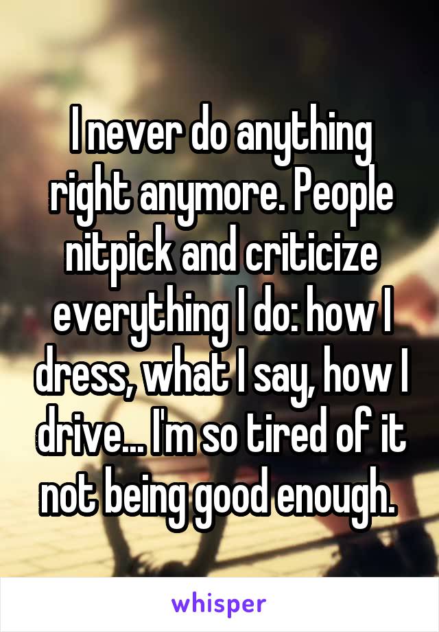 I never do anything right anymore. People nitpick and criticize everything I do: how I dress, what I say, how I drive... I'm so tired of it not being good enough. 