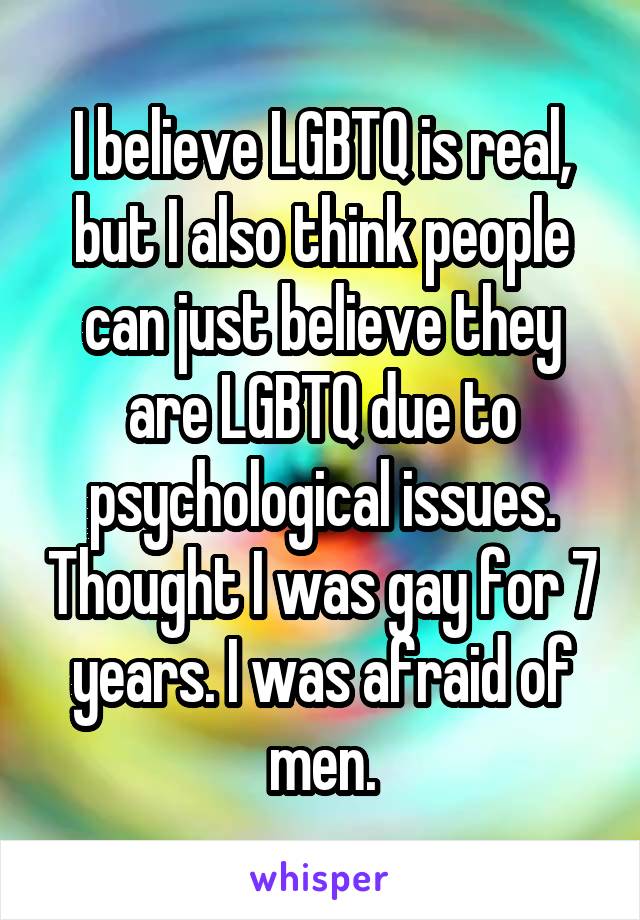 I believe LGBTQ is real, but I also think people can just believe they are LGBTQ due to psychological issues. Thought I was gay for 7 years. I was afraid of men.