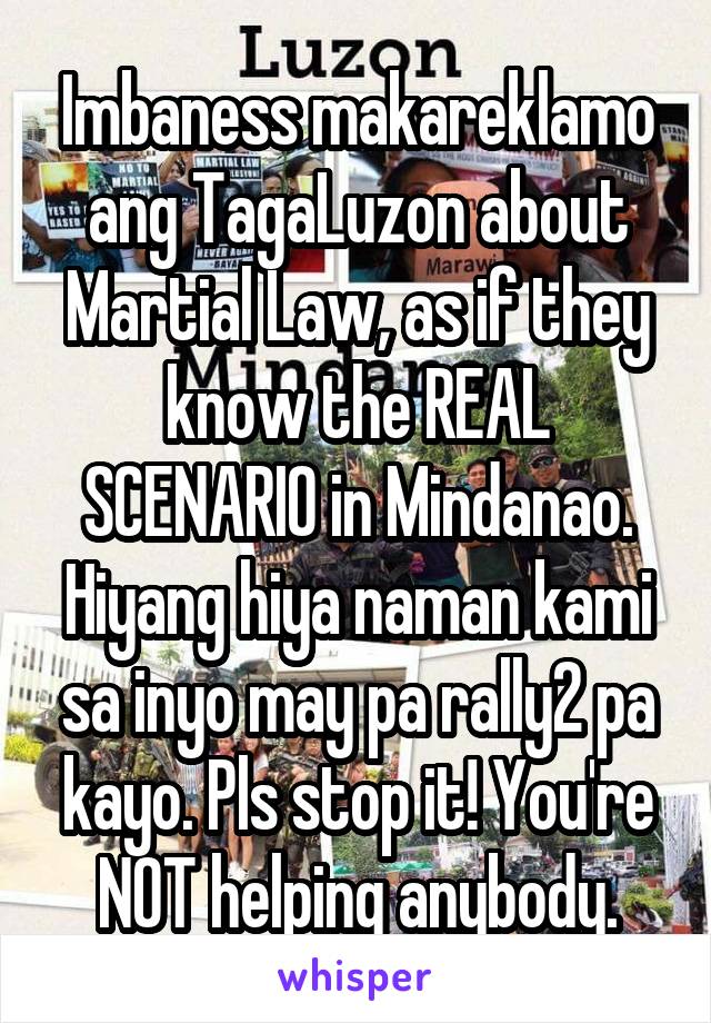 Imbaness makareklamo ang TagaLuzon about Martial Law, as if they know the REAL SCENARIO in Mindanao. Hiyang hiya naman kami sa inyo may pa rally2 pa kayo. Pls stop it! You're NOT helping anybody.