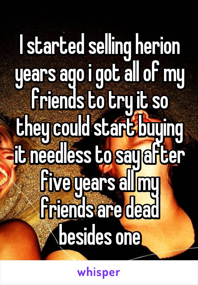 I started selling herion years ago i got all of my friends to try it so they could start buying it needless to say after five years all my friends are dead besides one