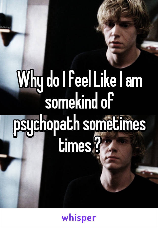 Why do I feel Like I am somekind of psychopath sometimes times ?