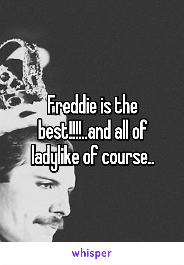 Freddie is the best!!!!..and all of ladylike of course..