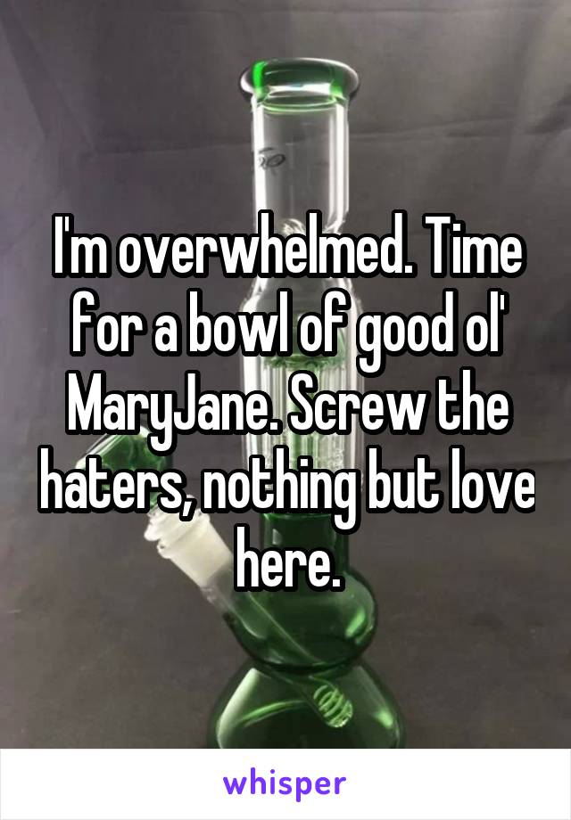 I'm overwhelmed. Time for a bowl of good ol' MaryJane. Screw the haters, nothing but love here.