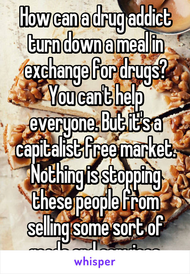 How can a drug addict turn down a meal in exchange for drugs? You can't help everyone. But it's a capitalist free market. Nothing is stopping these people from selling some sort of goods and services.