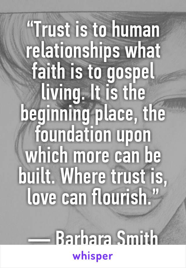 “Trust is to human relationships what faith is to gospel living. It is the beginning place, the foundation upon which more can be built. Where trust is, love can flourish.”

― Barbara Smith