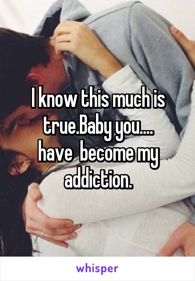 I know this much is true.Baby you....
have  become my addiction.