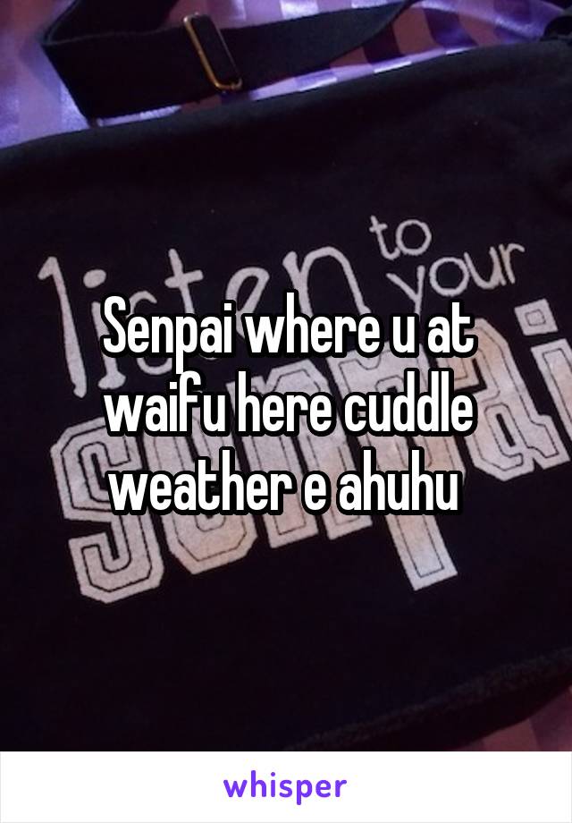 Senpai where u at waifu here cuddle weather e ahuhu 