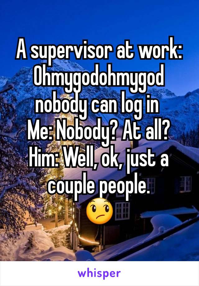 A supervisor at work: Ohmygodohmygod nobody can log in 
Me: Nobody? At all?
Him: Well, ok, just a couple people.
😞
