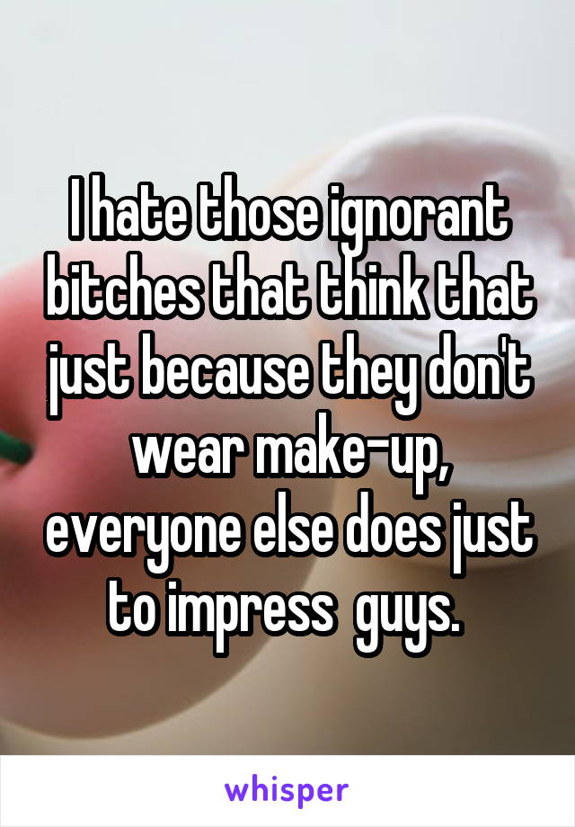 I hate those ignorant bitches that think that just because they don't wear make-up, everyone else does just to impress  guys. 