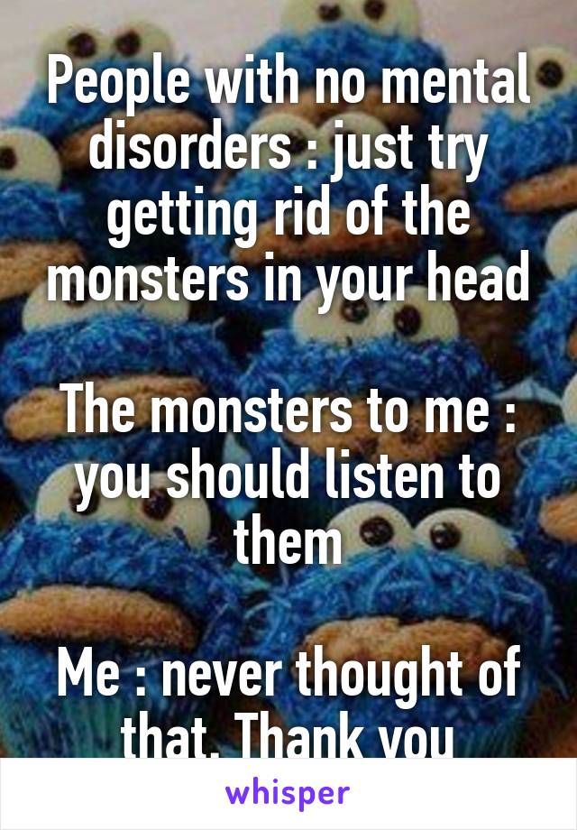 People with no mental disorders : just try getting rid of the monsters in your head

The monsters to me : you should listen to them

Me : never thought of that. Thank you