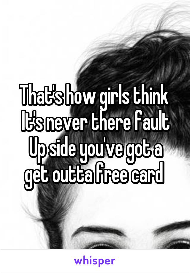 That's how girls think 
It's never there fault
Up side you've got a get outta free card 