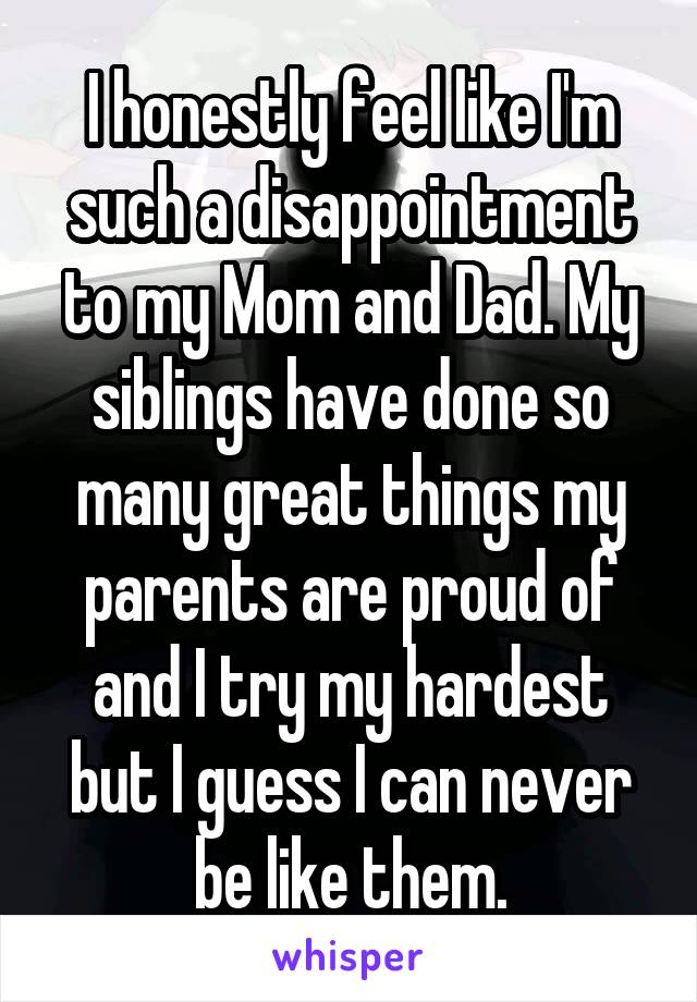 I honestly feel like I'm such a disappointment to my Mom and Dad. My siblings have done so many great things my parents are proud of and I try my hardest but I guess I can never be like them.