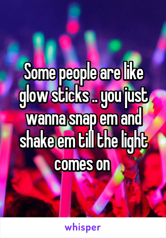 Some people are like glow sticks .. you just wanna snap em and shake em till the light comes on 