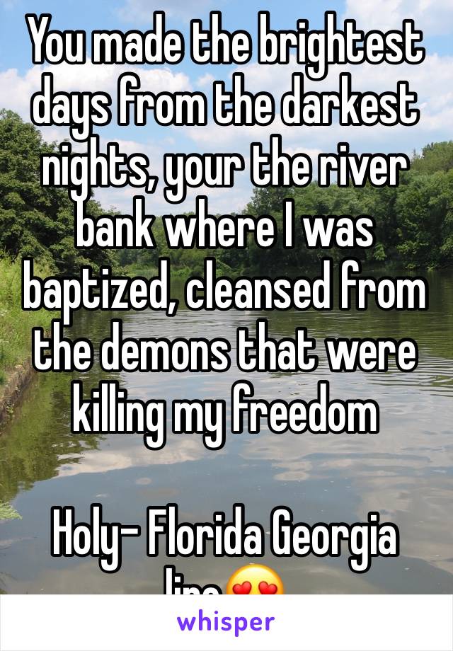 You made the brightest days from the darkest nights, your the river bank where I was baptized, cleansed from the demons that were killing my freedom 

Holy- Florida Georgia line😍