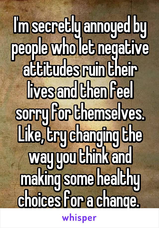 I'm secretly annoyed by people who let negative attitudes ruin their lives and then feel sorry for themselves. Like, try changing the way you think and making some healthy choices for a change. 