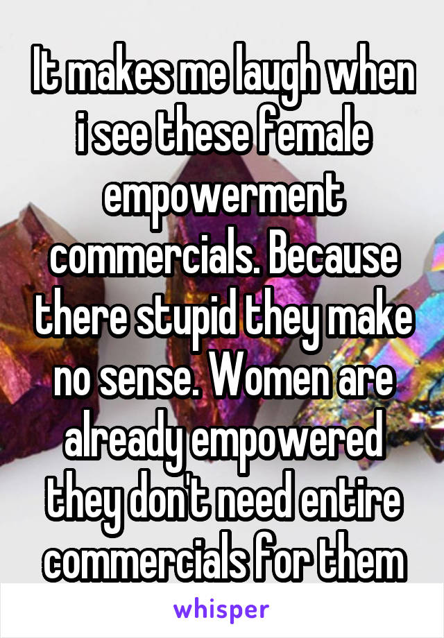 It makes me laugh when i see these female empowerment commercials. Because there stupid they make no sense. Women are already empowered they don't need entire commercials for them