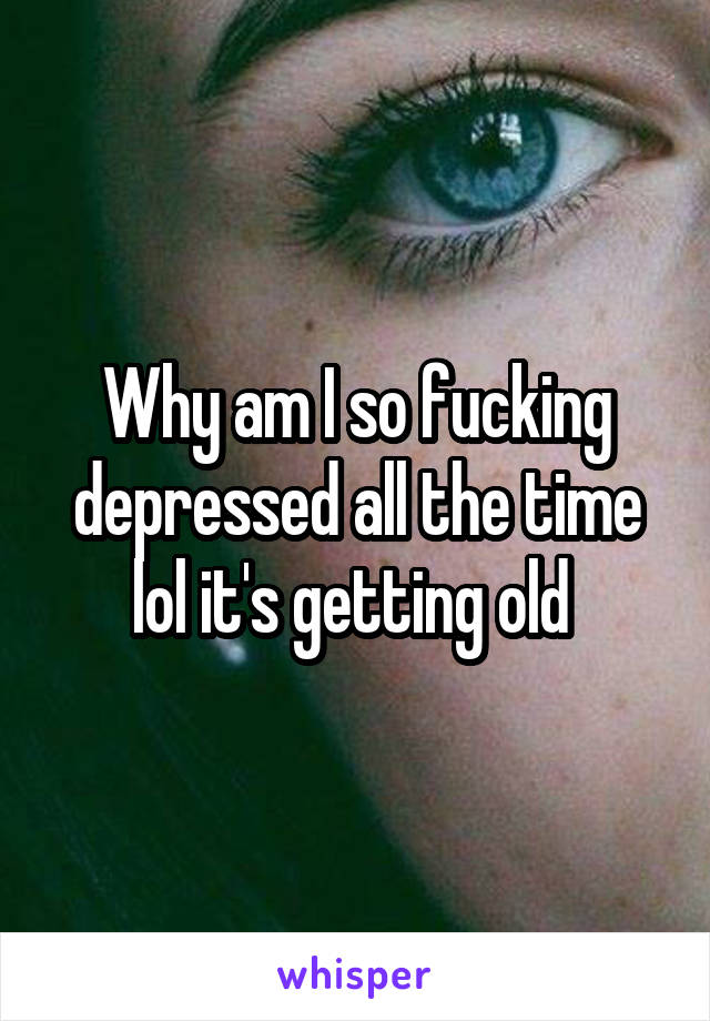 Why am I so fucking depressed all the time lol it's getting old 