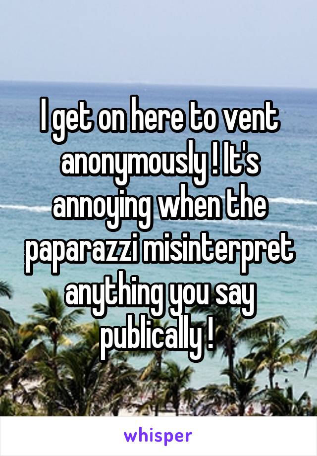 I get on here to vent anonymously ! It's annoying when the paparazzi misinterpret anything you say publically ! 