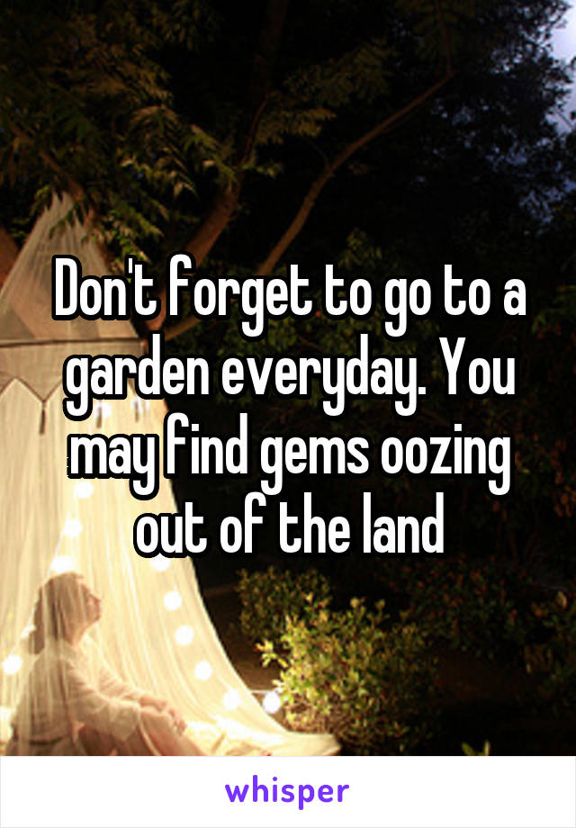 Don't forget to go to a garden everyday. You may find gems oozing out of the land