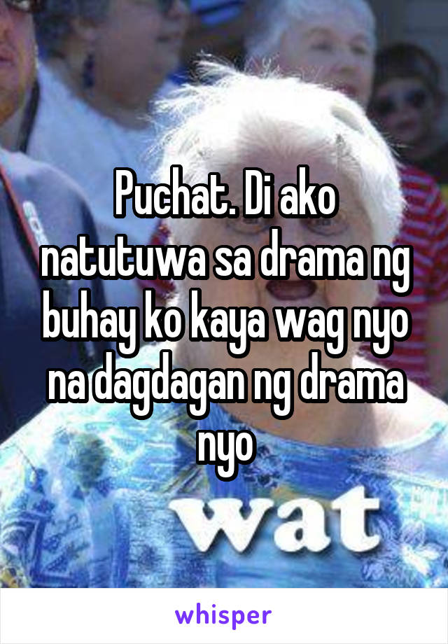 Puchat. Di ako natutuwa sa drama ng buhay ko kaya wag nyo na dagdagan ng drama nyo