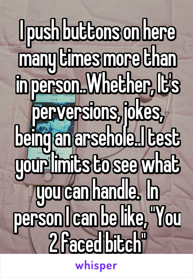 I push buttons on here many times more than in person..Whether, It's perversions, jokes, being an arsehole..I test your limits to see what you can handle.  In person I can be like, "You 2 faced bitch"