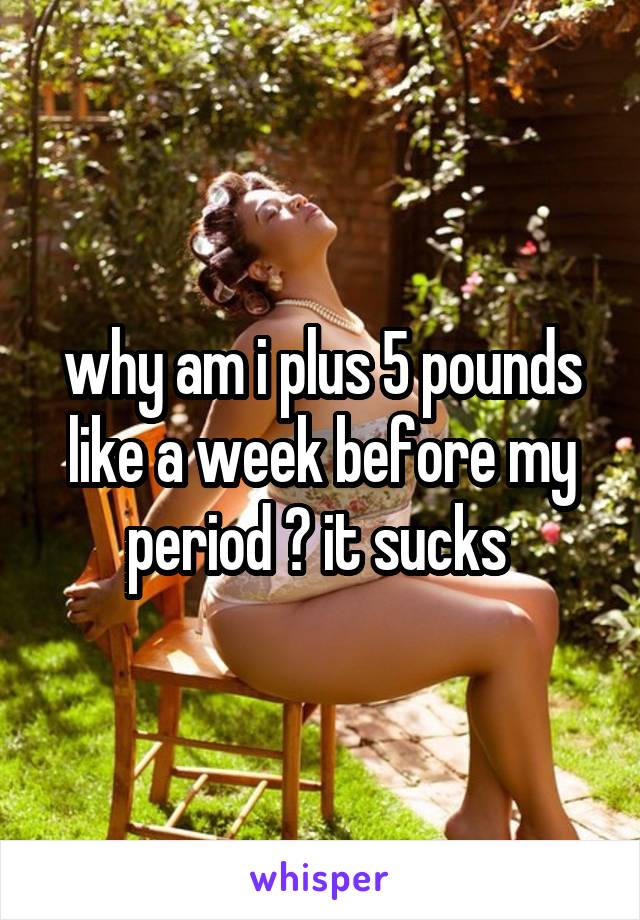 why am i plus 5 pounds like a week before my period ? it sucks 