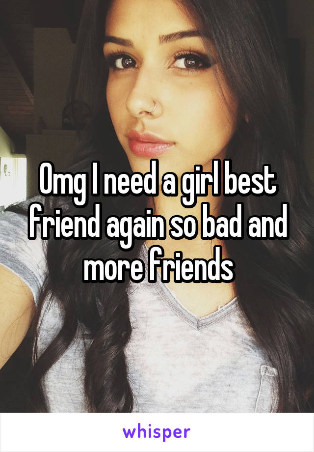 Omg I need a girl best friend again so bad and more friends